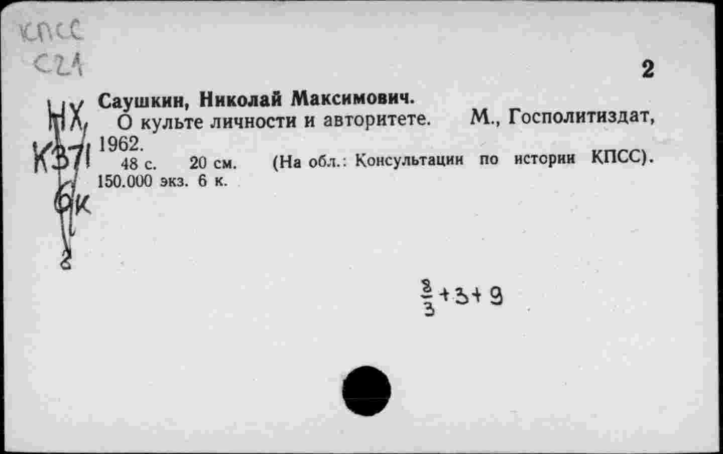 ﻿мкс
С1А
2
Саушкин, Николай Максимович.
О культе личности и авторитете. М., Госполитиздат, 1962.
48 с. 20 см. (На обл.: Консультации по истории КПСС).
150.000 экз. 6 к.
3
э